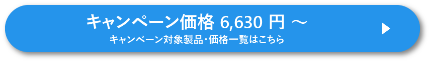 キャンペーン価格 6,630 円 ~ キャンペーン対象製品・価格一覧はこちら