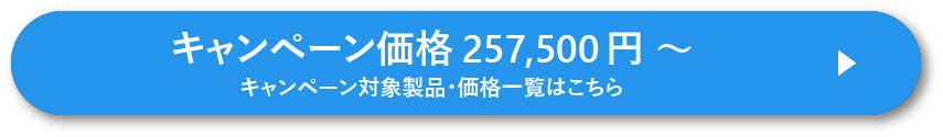 キャンペーン価格 257,500 円 ~ キャンペーン対象製品・価格一覧はこちら