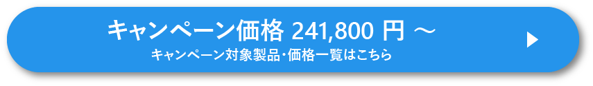 キャンペーン価格 241,800 円 ~ キャンペーン対象製品・価格一覧はこちら
