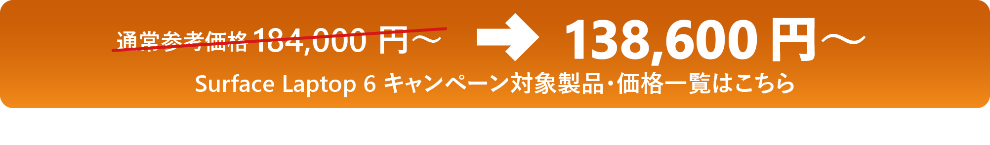 通常参考価格 184,000 円 ～→138,600 円 ～ Surface Laptop 6 キャンペーン対象製品・価格一覧はこちら