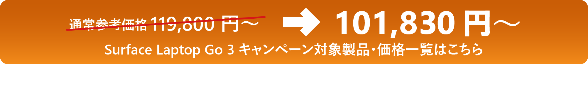 通常参考価格 119,800 円 ～→101,830 円 ～ Surface Laptop Go 3 キャンペーン対象製品・価格一覧はこちら