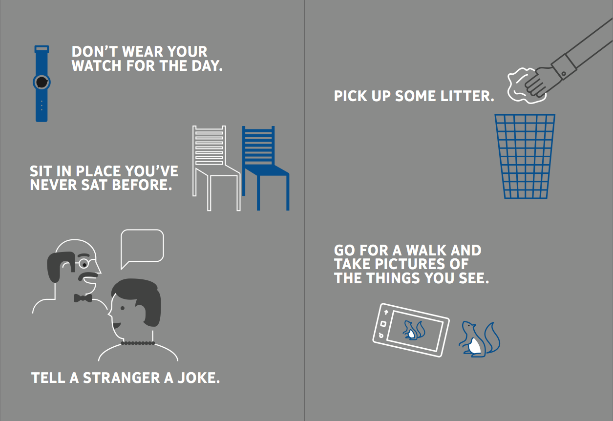 •	Don’t wear your watch for the day. •	Sit at a different desk. •	Use your phone to do something you’d normally do on a computer. •	Tell a stranger a joke. •	Go for a walk and take pictures of the things you see.